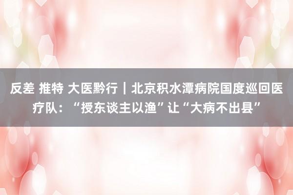 反差 推特 大医黔行｜北京积水潭病院国度巡回医疗队：“授东谈主以渔”让“大病不出县”