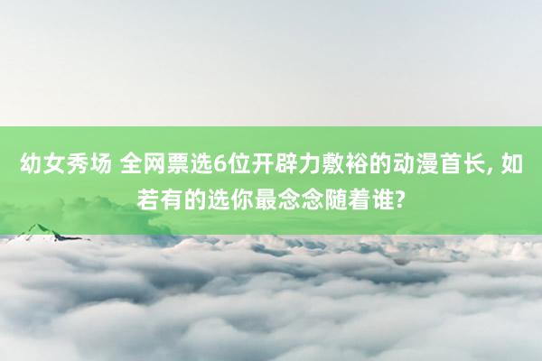 幼女秀场 全网票选6位开辟力敷裕的动漫首长， 如若有的选你最念念随着谁?