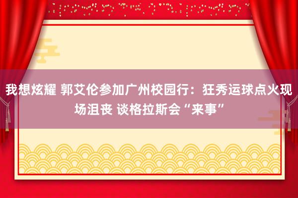 我想炫耀 郭艾伦参加广州校园行：狂秀运球点火现场沮丧 谈格拉斯会“来事”