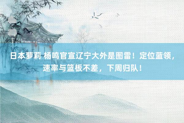 日本萝莉 杨鸣官宣辽宁大外是图雷！定位蓝领，速率与篮板不差，下周归队！