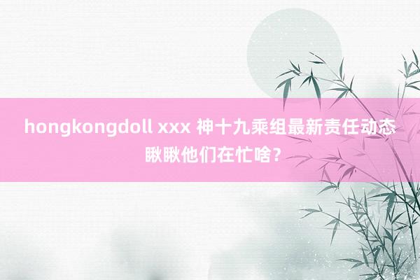 hongkongdoll xxx 神十九乘组最新责任动态 瞅瞅他们在忙啥？