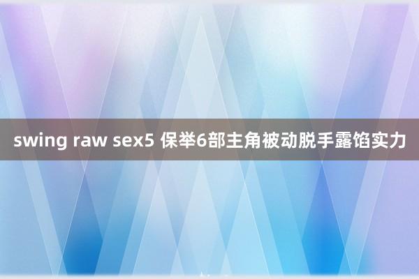 swing raw sex5 保举6部主角被动脱手露馅实力