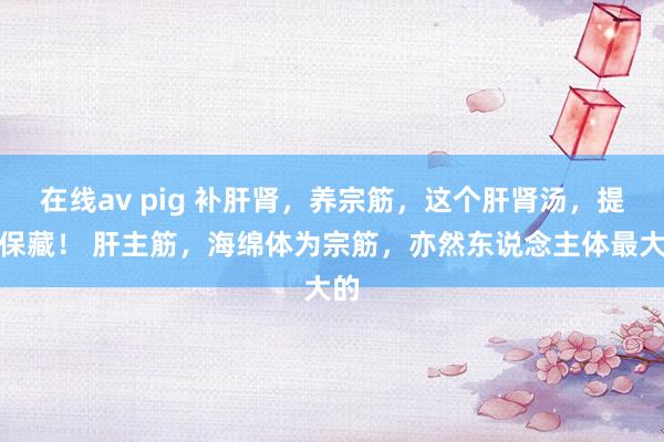 在线av pig 补肝肾，养宗筋，这个肝肾汤，提出保藏！ 肝主筋，海绵体为宗筋，亦然东说念主体最大的