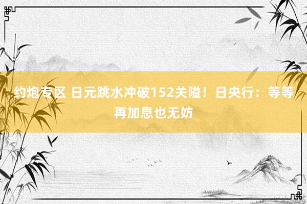 约炮专区 日元跳水冲破152关隘！日央行：等等再加息也无妨