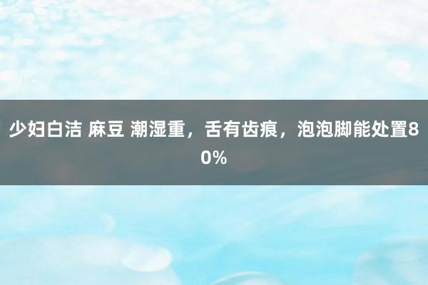 少妇白洁 麻豆 潮湿重，舌有齿痕，泡泡脚能处置80%