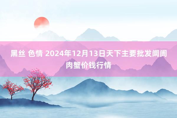 黑丝 色情 2024年12月13日天下主要批发阛阓肉蟹价钱行情