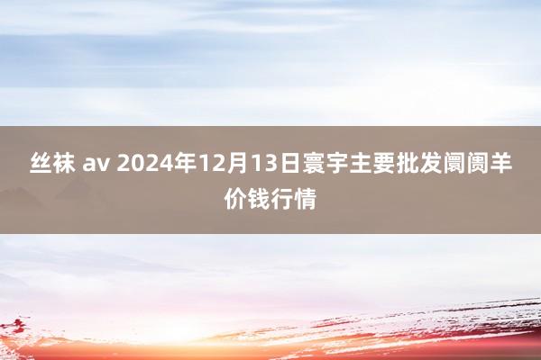 丝袜 av 2024年12月13日寰宇主要批发阛阓羊价钱行情