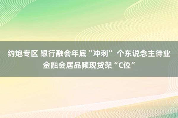 约炮专区 银行融会年底“冲刺” 个东说念主待业金融会居品频现货架“C位”