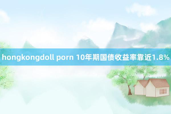 hongkongdoll porn 10年期国债收益率靠近1.8%