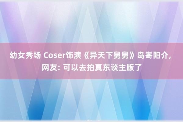 幼女秀场 Coser饰演《异天下舅舅》岛㟢阳介， 网友: 可以去拍真东谈主版了