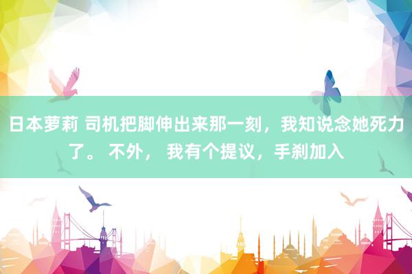 日本萝莉 司机把脚伸出来那一刻，我知说念她死力了。 不外， 我有个提议，手刹加入