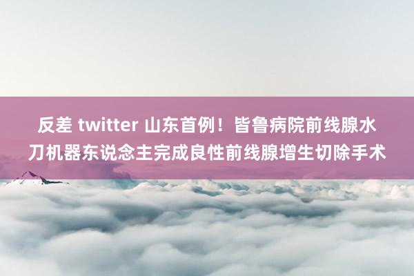 反差 twitter 山东首例！皆鲁病院前线腺水刀机器东说念主完成良性前线腺增生切除手术