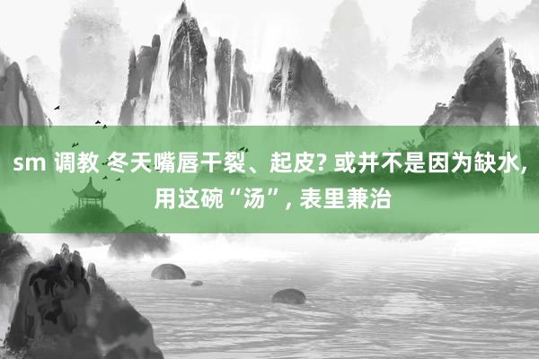 sm 调教 冬天嘴唇干裂、起皮? 或并不是因为缺水， 用这碗“汤”， 表里兼治