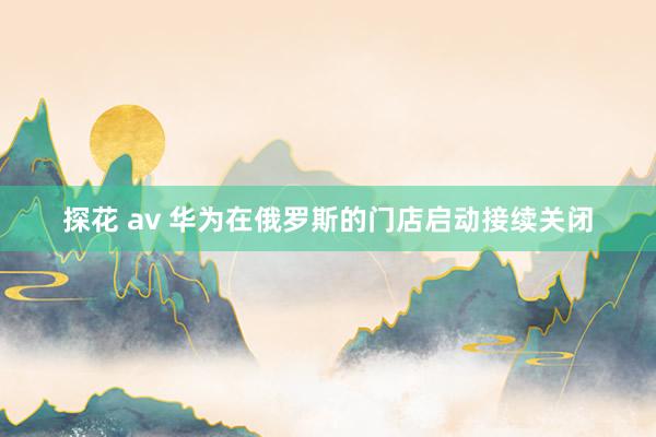 探花 av 华为在俄罗斯的门店启动接续关闭