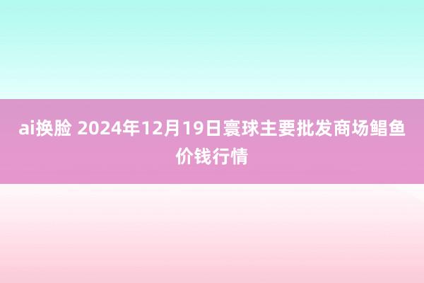 ai换脸 2024年12月19日寰球主要批发商场鲳鱼价钱行情