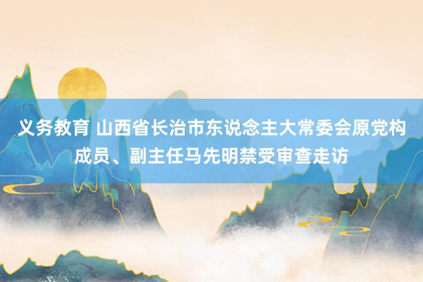 义务教育 山西省长治市东说念主大常委会原党构成员、副主任马先明禁受审查走访