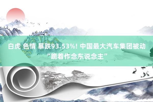 白虎 色情 暴跌93.53%! 中国最大汽车集团被动“跪着作念东说念主”