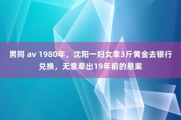 男同 av 1980年，沈阳一妇女拿3斤黄金去银行兑换，无意牵出19年前的悬案