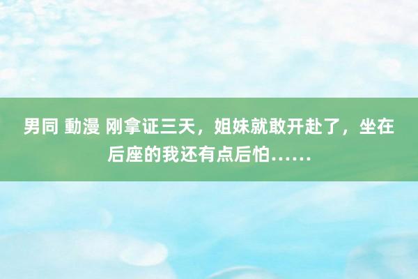 男同 動漫 刚拿证三天，姐妹就敢开赴了，坐在后座的我还有点后怕……