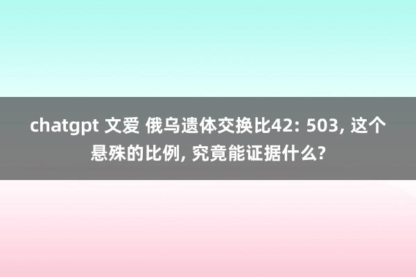 chatgpt 文爱 俄乌遗体交换比42: 503， 这个悬殊的比例， 究竟能证据什么?