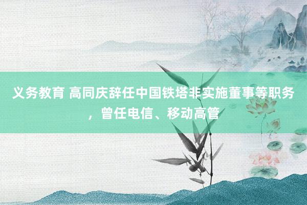 义务教育 高同庆辞任中国铁塔非实施董事等职务，曾任电信、移动高管