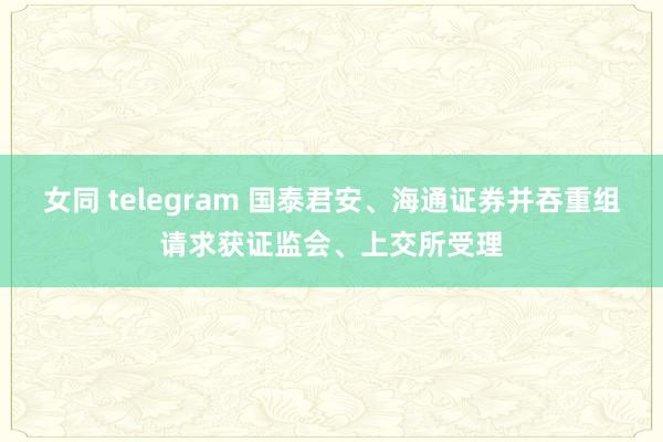 女同 telegram 国泰君安、海通证券并吞重组请求获证监会、上交所受理