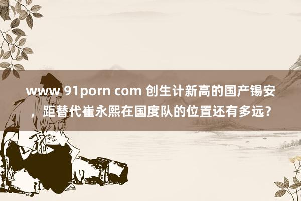 www 91porn com 创生计新高的国产锡安，距替代崔永熙在国度队的位置还有多远？