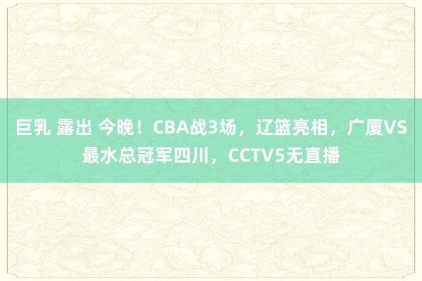 巨乳 露出 今晚！CBA战3场，辽篮亮相，广厦VS最水总冠军四川，CCTV5无直播