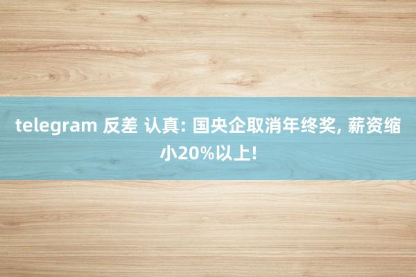 telegram 反差 认真: 国央企取消年终奖， 薪资缩小20%以上!