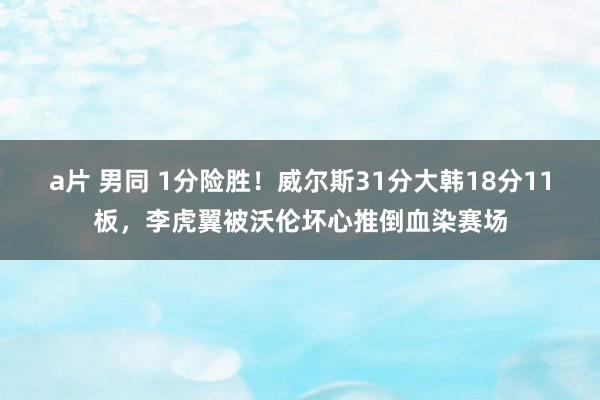 a片 男同 1分险胜！威尔斯31分大韩18分11板，李虎翼被沃伦坏心推倒血染赛场