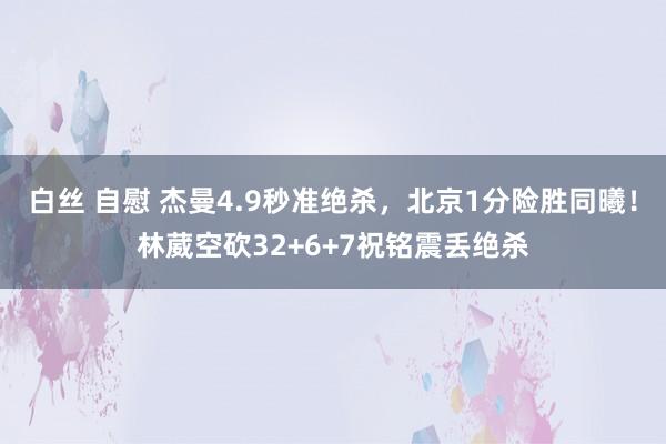 白丝 自慰 杰曼4.9秒准绝杀，北京1分险胜同曦！林葳空砍32+6+7祝铭震丢绝杀