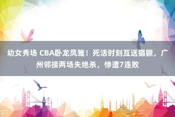 幼女秀场 CBA卧龙凤雏！死活时刻互送猖獗，广州邻接两场失绝杀，惨遭7连败