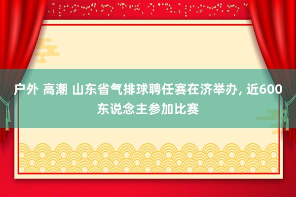 户外 高潮 山东省气排球聘任赛在济举办， 近600东说念主参加比赛