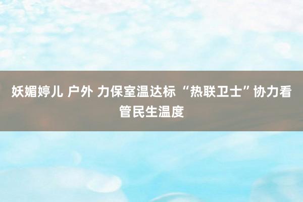 妖媚婷儿 户外 力保室温达标 “热联卫士”协力看管民生温度