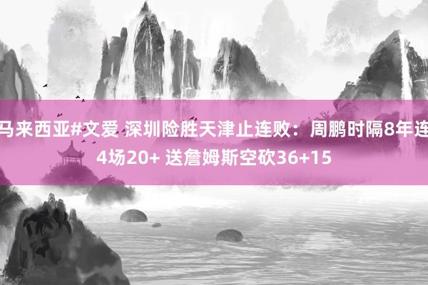 马来西亚#文爱 深圳险胜天津止连败：周鹏时隔8年连4场20+ 送詹姆斯空砍36+15