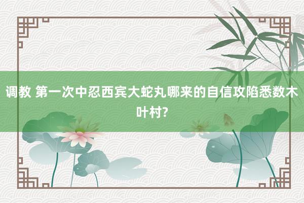 调教 第一次中忍西宾大蛇丸哪来的自信攻陷悉数木叶村?