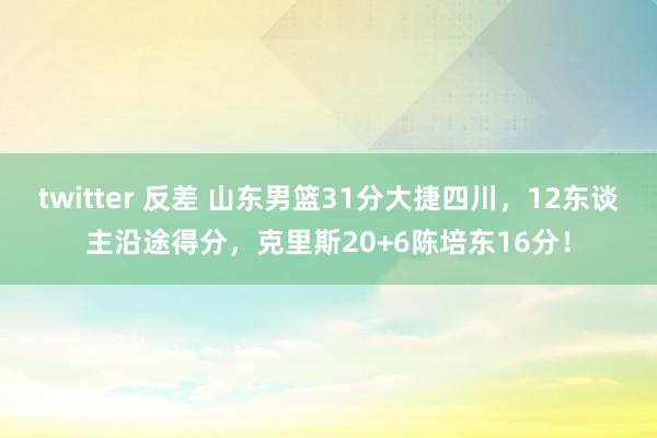 twitter 反差 山东男篮31分大捷四川，12东谈主沿途得分，克里斯20+6陈培东16分！