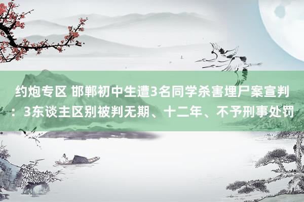 约炮专区 邯郸初中生遭3名同学杀害埋尸案宣判：3东谈主区别被判无期、十二年、不予刑事处罚