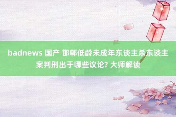 badnews 国产 邯郸低龄未成年东谈主杀东谈主案判刑出于哪些议论? 大师解读