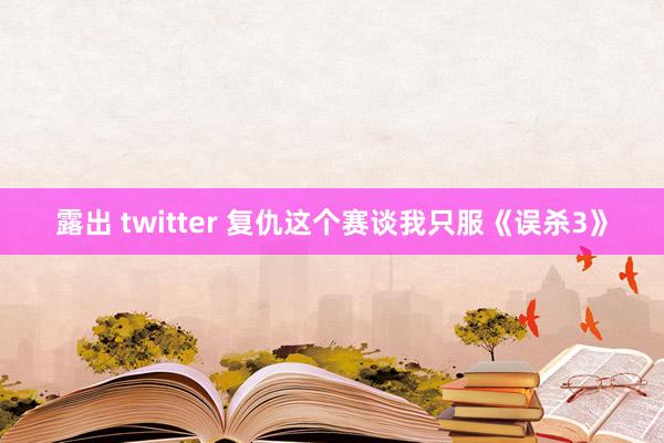 露出 twitter 复仇这个赛谈我只服《误杀3》