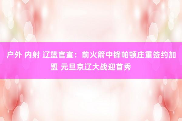 户外 内射 辽篮官宣：前火箭中锋帕顿庄重签约加盟 元旦京辽大战迎首秀