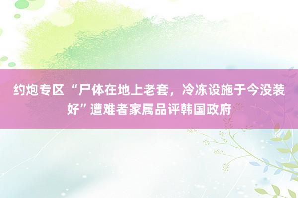 约炮专区 “尸体在地上老套，冷冻设施于今没装好”遭难者家属品评韩国政府