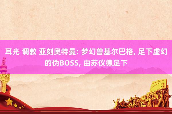 耳光 调教 亚刻奥特曼: 梦幻兽基尔巴格， 足下虚幻的伪BOSS， 由苏仪德足下