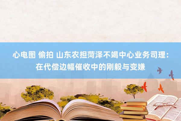 心电图 偷拍 山东农担菏泽不竭中心业务司理：在代偿边幅催收中的刚毅与变嫌