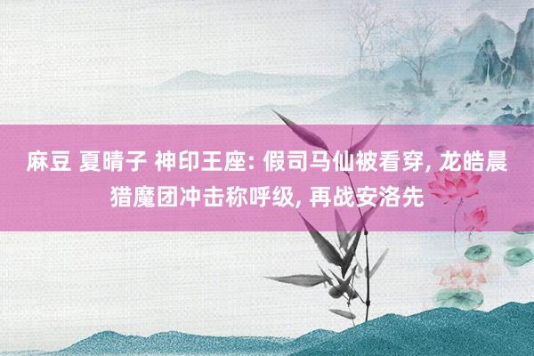 麻豆 夏晴子 神印王座: 假司马仙被看穿， 龙皓晨猎魔团冲击称呼级， 再战安洛先