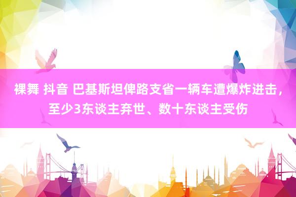 裸舞 抖音 巴基斯坦俾路支省一辆车遭爆炸进击，至少3东谈主弃世、数十东谈主受伤