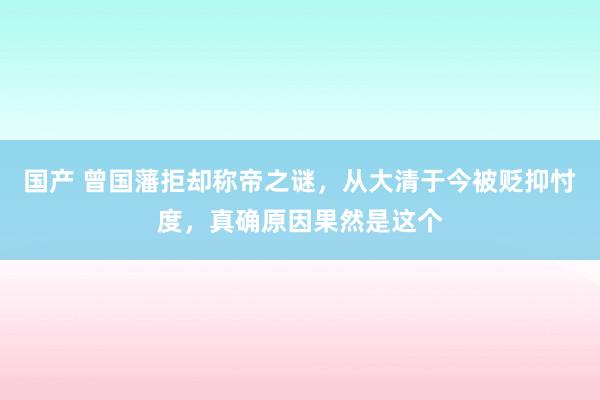 国产 曾国藩拒却称帝之谜，从大清于今被贬抑忖度，真确原因果然是这个