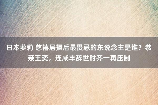 日本萝莉 慈禧居摄后最畏忌的东说念主是谁？恭亲王奕，连咸丰辞世时齐一再压制