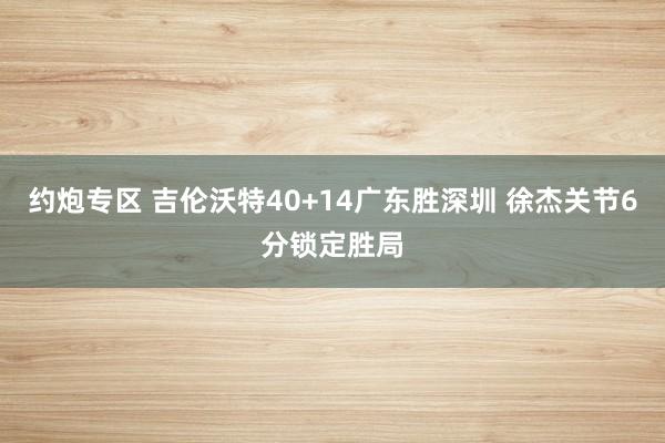 约炮专区 吉伦沃特40+14广东胜深圳 徐杰关节6分锁定胜局