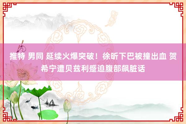 推特 男同 延续火爆突破！徐昕下巴被撞出血 贺希宁遭贝兹利蹙迫腹部飙脏话